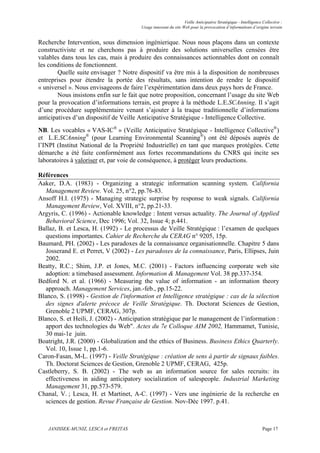 Veille Anticipative Stratégique - Intelligence Collective :
                                        Usage innovant du site Web pour la provocation d’informations d’origine terrain


Recherche Intervention, sous dimension ingénierique. Nous nous plaçons dans un contexte
constructiviste et ne cherchons pas à produire des solutions universelles censées être
valables dans tous les cas, mais à produire des connaissances actionnables dont on connaît
les conditions de fonctionnent.
        Quelle suite envisager ? Notre dispositif va être mis à la disposition de nombreuses
entreprises pour étendre la portée des résultats, sans intention de rendre le dispositif
« universel ». Nous envisageons de faire l’expérimentation dans deux pays hors de France.
        Nous insistons enfin sur le fait que notre proposition, concernant l’usage du site Web
pour la provocation d’informations terrain, est propre à la méthode L.E.SCAnning. Il s’agit
d’une procédure supplémentaire venant s’ajouter à la traque traditionnelle d’informations
anticipatives d’un dispositif de Veille Anticipative Stratégique - Intelligence Collective.
NB. Les vocables « VAS-IC® » (Veille Anticipative Stratégique - Intelligence Collective®)
et L.E.SCAnning® (pour Learning Environmental Scanning®) ont été déposés auprès de
l’INPI (Institut National de la Propriété Industrielle) en tant que marques protégées. Cette
démarche a été faite conformément aux fortes recommandations du CNRS qui incite ses
laboratoires à valoriser et, par voie de conséquence, à protéger leurs productions.

Références
Aaker, D.A. (1983) - Organizing a strategic information scanning system. California
   Management Review. Vol. 25, n°2, pp.76-83.
Ansoff H.I. (1975) - Managing strategic surprise by response to weak signals. California
   Management Review, Vol. XVIII, n°2, pp.21-33.
Argyris, C. (1996) - Actionable knowledge : Intent versus actuality. The Journal of Applied
   Behavioral Science, Dec 1996; Vol. 32, Issue 4; p.441.
Ballaz, B. et Lesca, H. (1992) - Le processus de Veille Stratégique : l’examen de quelques
   questions importantes. Cahier de Recherche du CERAG n° 9205, 15p.
Baumard, PH. (2002) - Les paradoxes de la connaissance organisationnelle. Chapitre 5 dans
   Josserand E. et Perret, V (2002) - Les paradoxes de la connaissance, Paris, Ellipses, Juin
   2002.
Beatty, R.C.; Shim, J.P. et Jones, M.C. (2001) - Factors influencing corporate web site
   adoption: a timebased assessment. Information & Management Vol. 38 pp.337-354.
Bedford N. et al. (1966) - Measuring the value of information - an information theory
   approach. Management Services, jan.-feb., pp.15-22.
Blanco, S. (1998) - Gestion de l'information et Intelligence stratégique : cas de la sélection
   des signes d'alerte précoce de Veille Stratégique. Th. Doctorat Sciences de Gestion,
   Grenoble 2 UPMF, CERAG, 307p.
Blanco, S. et Heili, J. (2002) - Anticipation stratégique par le management de l’information :
   apport des technologies du Web". Actes du 7e Colloque AIM 2002, Hammamet, Tunisie,
   30 mai-1e juin.
Boatright, J.R. (2000) - Globalization and the ethics of Business. Business Ethics Quarterly.
   Vol. 10, Issue 1, pp.1-6.
Caron-Fasan, M-L. (1997) - Veille Stratégique : création de sens à partir de signaux faibles.
   Th. Doctorat Sciences de Gestion, Grenoble 2 UPMF, CERAG, 425p.
Castleberry, S. B. (2002) - The web as an information source for sales recruits: its
   effectiveness in aiding anticipatory socialization of salespeople. Industrial Marketing
   Management 31, pp.573-579.
Chanal, V. ; Lesca, H. et Martinet, A-C. (1997) - Vers une ingénierie de la recherche en
   sciences de gestion. Revue Française de Gestion. Nov-Déc 1997. p.41.



    JANISSEK-MUNIZ, LESCA et FREITAS                                                                           Page 17
 