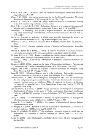 Veille Anticipative Stratégique - Intelligence Collective :
                                        Usage innovant du site Web pour la provocation d’informations d’origine terrain


Chen H. et al. (2002) - CI Spider: a tool for competitive intelligence on the Web. Decision
   Support Systems, Vol. 34.
Choo, C. W. (2000) - Information Management for the Intelligent Organization: The Art of
   Scanning the Environment. ASIS Monograph Series. USA. 272p.
Choo, C. W. Detlor, B. et Turnbull, D. (1998) - A Behavioral Model of Information Seeking
   on the Web [Online - http://choo.fis.utoronto.ca/fis]
Daft, R. L. et Lengel, R. H. (1984) - Information Richness: a new approach to managerial
   behavior and organizational design. Management Science, Vol. 32, N°5, pp.554-571.
Dandridge, T. et Levenburg, N.M. (2000) - High-tech Potential? An exploratory study of
   very Small Firm's Usage of the Internet. International Small Business Journal. Vol 18,
   N°2, pp.81-91.
David, A., Hatchuel, A., et Laufer, R. (2000) - Les nouvelles fondations des sciences de
   gestion. Editions Vuibert FNEGE, 216p. Coordonné par Albert David.
De Bono, E. (1983) - L’Atlas du décideur. Trad. de Pierre Lyrdsone. Paris, Éd. Londreys,
   200p.
De Bono, E. (1995) - Serious creativity. Journal of Quality and Participation. September
   1995.
Dufour, S., Fortin, D. et Hamel, J. (1991) - L’enquête de terrain en sciences sociales :
   l’approche monographie et les méthodes qualitatives, éd. Saint-Martin, Montréal.
El Sawy, O.A. et al (1988) - Triggers, templates and twitches in the tracking of emerging
   strategic issues. Strategic Management Journal, vol.9, pp.455-473.
Hatchuel, A. (1994) - Les savoirs de l’intervention en entreprise. Entreprise et Histoire, N°
   7, pp.59-75.
Herring, J. (1996; 1999) - Measuring the Value of Competitive Intelligence: Accessing &
   Communication CI's Value to Your Organization, SCIP Publications, 1996, 1999.
Higgins, J.M. (1996) - Innovate or evaporate : creative techniques for strategists. Long
   Range Planning, Vol. 29, N° 3, pp.372-380.
Isaac, H. (2003) - Utilisation d’Internet pour la veille stratégique : facteurs déterminant des
   pratiques des entreprises françaises. Actes du 8eme Colloque AIM - Grenoble.
Janissek-Muniz, R. (2004) - Veille anticipative stratégique en PMI : vers un nouvel usage
   des sites web pour provoquer des informations 'terrain' afin d’amorcer des innovations :
   concepts, instrumentation et validation; Thèse de doctorat en Sciences de Gestion,
   Université Pierre Mendès France, Ecole Doctorale de Sciences de Gestion ED 275, 29
   septembre 2004, 416 p.
Janissek-Muniz, R. et Lesca, H. (2004) - Usage innovant du site Web pour la provocation
   d’informations d’origine terrain pour la Veille Anticipative Stratégique Intelligence
   Collective en PME-PMI proactive. In Actes du Colloque CIFEPME. Montpellier. Octobre
   2004.
Joshi, K. (1989) - The measurement of fairness or equity perceptions of management
   information systems users. MIS Quarterly, Vol.13, N°3, pp.343-358.
Laudon K. C. et Laudon J. P. (2001) - Les systèmes d'information de gestion. Éditeur
   Pearson Education, 916p.
Le Moigne, J.-L. (1979) - Informer la décision ou décider de l'information ?, Economies et
   Sociétés, Cahier de l'ISMEA, Série G, n°1, pp.889-918.
Lesca, H. et Schuler, M. (1998) - Veille stratégique : comment ne pas être noyé sous les
   informations. In Economies et Sociétés, Sciences de Gestion, Série S.G., n°2/1998,
   pp.159-177.
Lesca, H. (2003) - Veille Stratégique La méthode L.E.SCAnning. Ed. ems Management et
   Société, 190p.


    JANISSEK-MUNIZ, LESCA et FREITAS                                                                           Page 18
 