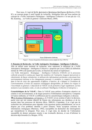 Veille Anticipative Stratégique - Intelligence Collective :
                                              Usage innovant du site Web pour la provocation d’informations d’origine terrain


       Pour nous, il s’agit de Veille Anticipative Stratégique Intelligence Collective (VAS-
IC), un concept propre à notre équipe de recherche. Soulignons bien que nous parlons du
concept de « Veille Anticipative Stratégique - Intelligence Collective » et non pas de « CI,
BI, Scanning… ou Veille en général » (Janissek-Muniz, 2004).




                Figure 1 : Formes d'acquisition d'information externe (adapté de Choo 1998:76)


3. Domaine de Recherche : la Veille Anticipative Stratégique - Intelligence Collective
Afin de définir notre domaine de recherche, nous reprenons la définition de « Veille
Anticipative Stratégique - Intelligence Collective » proposée par Lesca (2003) (la définition
initiale de 1994 a été ajustée par la suite, en fonction des retours d’expérience) :
« la Veille Anticipative Stratégique – Intelligence Collective (VAS-IC) est le processus
collectif, proactif et continu par lequel des membres de l’entreprise traquent (perçoivent et
choisissent), de façon volontariste, et utilisent des informations pertinentes concernant leur
environnement extérieur et les changements pouvant s’y produire (y compris les ruptures)
dans le but de créer des opportunités d’affaires, d’innover, de s’adapter à l’évolution de
l’environnement, d’éviter les surprises stratégiques désagréables, de réduire les risques et
l’incertitude en général. L’objectif de la VAS-IC est de permettre d’agir rapidement, au bon
moment et aux moindres coûts, et cela en utilisant l’Intelligence Collective d’entreprise ».
Caractéristiques de la VAS-IC : Dans la VAS-IC nous parlons d’entreprise attentive en
continu à son environnement, et de traque proactive d’informations anticipatives. Comparée
à d’autres méthodes, la VAS-IC se différencie par les caractéristiques indiquées ci-dessous.
   Un Système d’Information « à l’envers » : la VAS-IC est un système d’aide à la décision,
parmi ceux qui ont comme objectif de fournir des informations aux décideurs et de les
assister dans leur processus de décision (Reix, 2000:81). Cependant, il ne s’agit pas de
rechercher des informations pour répondre à des questions posées préalablement, car on ne
dispose pas d’un problème identifié à priori (Simon). Notre acception concerne les
informations stratégiques (Marmuse, 1992), susceptibles de déclencher des interrogations
qui interpelleront le dirigeant. Pour nous, il s’agit donc de décider de l’information
susceptible de donner naissance ensuite à une éventuelle décision, et non d’informer la
décision déjà formulée (Le Moigne, 1979).



    JANISSEK-MUNIZ, LESCA et FREITAS                                                                                  Page 4
 