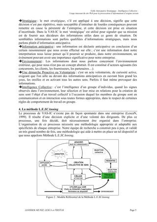 Veille Anticipative Stratégique - Intelligence Collective :
                                          Usage innovant du site Web pour la provocation d’informations d’origine terrain


   Stratégique : le mot stratégique, s’il est appliqué à une décision, signifie que cette
décision n’est pas répétitive, mais susceptible d’entraîner de lourdes conséquences pouvant
remettre en cause la pérennité de l’entreprise, et cette décision est prise en situation
d’incertitude. Dans la VAS-IC le mot ‘stratégique’ est utilisé pour signaler que sa mission
est de fournir aux décideurs des informations utiles dans ce genre de situation. De
semblables informations sont parfois qualifiées d’informations stratégiques, mais nous
parlons plutôt d’information anticipative.
   Information anticipative : une information est déclarée anticipative en conclusion d’un
certain raisonnement que nous avons effectué sur elle ; c’est une information dont notre
interprétation nous laisse penser qu’il pourrait se produire, dans notre environnement, un
événement pouvant avoir une importance significative pour notre entreprise.
   Environnement : Les informations dont nous parlons concernent l’environnement
extérieur, qui pour nous n'est pas un concept abstrait. Il est constitué d’acteurs agissants (les
concurrents, les clients, les fournisseurs, les partenaires…).
   Une démarche Proactive ou Volontariste : c'est un acte volontariste, de curiosité active,
exigeant que l'on aille au devant des informations anticipatives en ouvrant bien grand les
yeux, les oreilles et en activant tous les autres sens. Parfois il faut même provoquer des
informations.
   Intelligence Collective : c’est l’intelligence d’un groupe d’individus, quand les signes
observés dans l’environnement, leur sélection et leur mise en relations pour la création de
sens sont l’objet d’un travail collectif à l’occasion duquel les membres du groupe sont en
communication et en interaction sous toutes formes appropriées, dans le respect de certaines
règles de comportement de travail en groupe.

4. La méthode L.E.SCAnning
Le processus de VAS-IC n’existe pas de façon spontanée dans une entreprise (LescaN,
1999). Il résulte d’une décision explicite et d’une volonté des dirigeants. De plus ce
processus, une fois décidé, doit nécessairement être organisé dans l’entreprise.
L’organisation de ce processus nécessite une méthodologie appropriée et adaptable aux
spécificités de chaque entreprise. Notre équipe de recherche a construit peu à peu, et validé
un très grand nombre de fois, une méthodologie qui aide à mettre en place un tel dispositif et
que nous appelons Méthode L.E.SCAnning.




                      Figure 2 : Modèle Référentiel de la Méthode L.E.SCAnning



     JANISSEK-MUNIZ, LESCA et FREITAS                                                                             Page 5
 