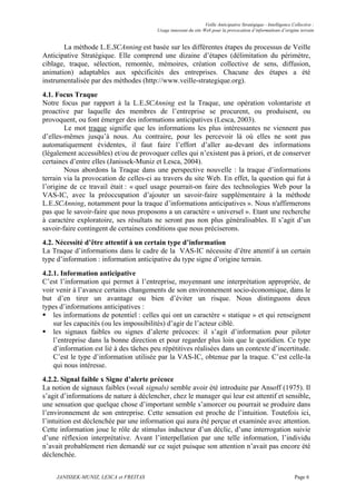 Veille Anticipative Stratégique - Intelligence Collective :
                                         Usage innovant du site Web pour la provocation d’informations d’origine terrain


       La méthode L.E.SCAnning est basée sur les différentes étapes du processus de Veille
Anticipative Stratégique. Elle comprend une dizaine d’étapes (délimitation du périmètre,
ciblage, traque, sélection, remontée, mémoires, création collective de sens, diffusion,
animation) adaptables aux spécificités des entreprises. Chacune des étapes a été
instrumentalisée par des méthodes (http://www.veille-strategique.org).
4.1. Focus Traque
Notre focus par rapport à la L.E.SCAnning est la Traque, une opération volontariste et
proactive par laquelle des membres de l’entreprise se procurent, ou produisent, ou
provoquent, ou font émerger des informations anticipatives (Lesca, 2003).
        Le mot traque signifie que les informations les plus intéressantes ne viennent pas
d’elles-mêmes jusqu’à nous. Au contraire, pour les percevoir là où elles ne sont pas
automatiquement évidentes, il faut faire l’effort d’aller au-devant des informations
(légalement accessibles) et/ou de provoquer celles qui n’existent pas à priori, et de conserver
certaines d’entre elles (Janissek-Muniz et Lesca, 2004).
        Nous abordons la Traque dans une perspective nouvelle : la traque d’informations
terrain via la provocation de celles-ci au travers du site Web. En effet, la question qui fut à
l’origine de ce travail était : « quel usage pourrait-on faire des technologies Web pour la
VAS-IC, avec la préoccupation d’ajouter un savoir-faire supplémentaire à la méthode
L.E.SCAnning, notamment pour la traque d’informations anticipatives ». Nous n'affirmerons
pas que le savoir-faire que nous proposons a un caractère « universel ». Etant une recherche
à caractère exploratoire, ses résultats ne seront pas non plus généralisables. Il s’agit d’un
savoir-faire contingent de certaines conditions que nous préciserons.
4.2. Nécessité d’être attentif à un certain type d’information
La Traque d’informations dans le cadre de la VAS-IC nécessite d’être attentif à un certain
type d’information : information anticipative du type signe d’origine terrain.
4.2.1. Information anticipative
C’est l’information qui permet à l’entreprise, moyennant une interprétation appropriée, de
voir venir à l’avance certains changements de son environnement socio-économique, dans le
but d’en tirer un avantage ou bien d’éviter un risque. Nous distinguons deux
types d’informations anticipatives :
    les informations de potentiel : celles qui ont un caractère « statique » et qui renseignent
    sur les capacités (ou les impossibilités) d’agir de l’acteur ciblé.
    les signaux faibles ou signes d’alerte précoces: il s’agit d’information pour piloter
    l’entreprise dans la bonne direction et pour regarder plus loin que le quotidien. Ce type
    d’information est lié à des tâches peu répétitives réalisées dans un contexte d’incertitude.
    C’est le type d’information utilisée par la VAS-IC, obtenue par la traque. C’est celle-la
    qui nous intéresse.
4.2.2. Signal faible x Signe d’alerte précoce
La notion de signaux faibles (weak signals) semble avoir été introduite par Ansoff (1975). Il
s’agit d’informations de nature à déclencher, chez le manager qui leur est attentif et sensible,
une sensation que quelque chose d’important semble s’amorcer ou pourrait se produire dans
l’environnement de son entreprise. Cette sensation est proche de l’intuition. Toutefois ici,
l’intuition est déclenchée par une information qui aura été perçue et examinée avec attention.
Cette information joue le rôle de stimulus inducteur d’un déclic, d’une interrogation suivie
d’une réflexion interprétative. Avant l’interpellation par une telle information, l’individu
n’avait probablement rien demandé sur ce sujet puisque son attention n’avait pas encore été
déclenchée.


     JANISSEK-MUNIZ, LESCA et FREITAS                                                                            Page 6
 