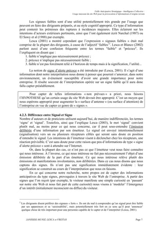 Veille Anticipative Stratégique - Intelligence Collective :
                                                  Usage innovant du site Web pour la provocation d’informations d’origine terrain


         Les signaux faibles sont d’une utilité potentiellement très grande par l’usage que
peuvent en faire des dirigeants préparés, et au style cognitif approprié. Ce type d’information
peut contenir les prémisses des ruptures à incidences majeures. Elles éclairent sur les
intentions d’acteurs extérieurs pertinents, ainsi que l’ont également écrit Narchal (1987) ou
El Sawy et al (1988) par exemple.
         Lesca (2001) a montré cependant que l’expression « signaux faibles » était mal
comprise de la plupart des dirigeants, à cause de l’adjectif ‘faibles’2. Lesca et Blanco (2002)
parlent aussi d’une confusion fréquente entre les termes "faible" et "précoce". Ils
l’expliquent en disant que :
     1. faible n’implique pas nécessairement précoce ;
     2. précoce n’implique pas nécessairement faible ;
     3. faible n’est pas forcément relié à l’horizon de temps mais à la signification, l’utilité...
        La notion de signe d’alerte précoce a été introduite par (Lesca, 2001). Il s’agit d’une
information dont notre interprétation nous donne à penser que pourrait s’amorcer, dans notre
environnement, un événement susceptible d’avoir une grande importance pour notre
entreprise. Il résulte souvent de l’interprétation opérée sur un signe faible qu’il aura donc
fallu capter préalablement.

        Pour capter de telles informations « non prévues » a priori, nous faisons
l’HYPOTHESE qu’un certain usage du site Web devrait être approprié. C’est un moyen que
nous espérons approprié pour augmenter la « surface d’antenne » (ou surface d’attention) de
l’entreprise en vue de capter ce genre de « signes ».

4.2.3. Différence entre Signal et Signe
Nombre d’auteurs et de praticiens utilisent aujourd’hui, de manière indifférenciée, les termes
‘signe’ et ‘signal’. Toutefois, ainsi que l’explique Lesca (2003), le mot ‘signal’ convient
plutôt mal, au moins pour ce qui nous concerne, car il peut sous-entendre l’émission
délibérée d’une information par son émetteur. Le signal est envoyé intentionnellement
(signalisation) vers un ou plusieurs récepteurs ciblés qui seront sans doute en position
d’entendre le signal. Les intentions de l’émetteur visent à déclencher chez les récepteurs, une
réaction prévisible. C’est sans doute pour cette raison que peu d’informations de type « signe
d’alerte précoce » sont à attendre sur l’Internet.
        Or, dans la plupart des cas, ce n’est pas ce que l’émetteur veut nous faire connaître
qui nous intéresse. A l’inverse, ce qui nous intéresse ne fait pas nécessairement l’objet d’une
émission délibérée de la part d’un émetteur. Ce qui nous intéresse relève plutôt des
émissions et manifestations involontaires, non délibérées. Dans ce cas nous disons que nous
captons des signes. Ils n’ont pas une signification immédiatement évidente : leur
signification se construit au cours de l’interprétation que nous en faisons.
        En ce qui concerne notre recherche, notre propos est de capter des informations
anticipatives du type signes, provoquées à travers le site Web de l’entreprise. A partir des
signes que l’on reçoit (par exemple, le visiteur manifeste une simple curiosité en ‘passant’
sur notre site Web et nous fait part de cette curiosité) nous visons à ‘modeler’ l’émergence
d’un intérêt (initialement inconscient ou diffus) du visiteur.



2
    Les dirigeants disent préférer des signaux « forts ». Ils ont du mal à comprendre qu’un signal peut être faible
    par ses apparences et sa ‘saisissabilité’, mais potentiellement très fort en ce sens qu’il peut ‘annoncer’
    quelque chose de très important pour une personne capable de le capter et de l’interpréter (Lesca, 2001).


        JANISSEK-MUNIZ, LESCA et FREITAS                                                                                  Page 7
 
