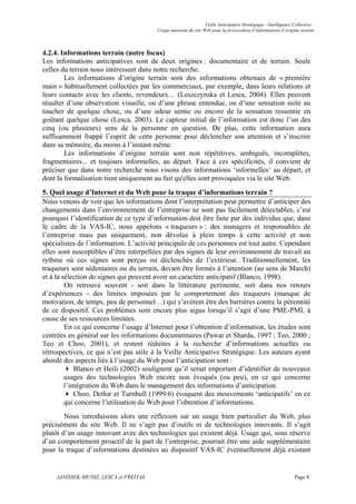 Veille Anticipative Stratégique - Intelligence Collective :
                                        Usage innovant du site Web pour la provocation d’informations d’origine terrain



4.2.4. Informations terrain (notre focus)
Les informations anticipatives sont de deux origines : documentaire et de terrain. Seule
celles du terrain nous intéressent dans notre recherche.
        Les informations d’origine terrain sont des informations obtenues de « première
main » habituellement collectées par les commerciaux, par exemple, dans leurs relations et
leurs contacts avec les clients, revendeurs… (Leszczynska et Lesca, 2004). Elles peuvent
résulter d’une observation visuelle, ou d’une phrase entendue, ou d’une sensation suite au
toucher de quelque chose, ou d’une odeur sentie ou encore de la sensation ressentie en
goûtant quelque chose (Lesca, 2003). Le capteur initial de l’information est donc l’un des
cinq (ou plusieurs) sens de la personne en question. De plus, cette information aura
suffisamment frappé l’esprit de cette personne pour déclencher son attention et s’inscrire
dans sa mémoire, du moins à l’instant même.
        Les informations d’origine terrain sont non répétitives, ambiguës, incomplètes,
fragmentaires... et toujours informelles, au départ. Face à ces spécificités, il convient de
préciser que dans notre recherche nous visons des informations ‘informelles’ au départ, et
dont la formalisation tient uniquement au fait qu'elles sont provoquées via le site Web.
5. Quel usage d’Internet et du Web pour la traque d’informations terrain ?
Nous venons de voir que les informations dont l’interprétation peut permettre d’anticiper des
changements dans l’environnement de l’entreprise ne sont pas facilement détectables, c’est
pourquoi l’identification de ce type d’information doit être faite par des individus que, dans
le cadre de la VAS-IC, nous appelons « traqueurs » : des managers et responsables de
l’entreprise mais pas uniquement, non dévolus à plein temps à cette activité et non
spécialistes de l’information. L’activité principale de ces personnes est tout autre. Cependant
elles sont susceptibles d’être interpellées par des signes de leur environnement de travail au
rythme où ces signes sont perçus ou déclenchés de l’extérieur. Traditionnellement, les
traqueurs sont sédentaires ou du terrain, devant être formés à l’attention (au sens de March)
et à la sélection de signes qui peuvent avoir un caractère anticipatif (Blanco, 1998).
         On retrouve souvent - soit dans la littérature pertinente, soit dans nos retours
d’expériences - des limites imposées par le comportement des traqueurs (manque de
motivation, de temps, peu de personnel…) qui s’avèrent être des barrières contre la pérennité
de ce dispositif. Ces problèmes sont encore plus aigus lorsqu’il s’agit d’une PME-PMI, à
cause de ses ressources limitées.
         En ce qui concerne l’usage d’Internet pour l’obtention d’information, les études sont
centrées en général sur les informations documentaires (Pawar et Sharda, 1997 ; Teo, 2000 ;
Teo et Choo, 2001), et restent réduites à la recherche d’informations actuelles ou
rétrospectives, ce qui n’est pas utile à la Veille Anticipative Stratégique. Les auteurs ayant
abordé des aspects liés à l’usage du Web pour l’anticipation sont :
             Blanco et Heili (2002) soulignent qu’il serait important d’identifier de nouveaux
         usages des technologies Web encore non évoqués (ou peu), en ce qui concerne
         l’intégration du Web dans le management des informations d’anticipation.
             Choo, Detlor et Turnbull (1999:6) évoquent des mouvements ‘anticipatifs’ en ce
         qui concerne l’utilisation du Web pour l’obtention d’informations.
        Nous introduisons alors une réflexion sur un usage bien particulier du Web, plus
précisément du site Web. Il ne s’agit pas d’outils ni de technologies innovants. Il s’agit
plutôt d’un usage innovant avec des technologies qui existent déjà. Usage qui, sous réserve
d’un comportement proactif de la part de l’entreprise, pourrait être une aide supplémentaire
pour la traque d’informations destinées au dispositif VAS-IC éventuellement déjà existant


     JANISSEK-MUNIZ, LESCA et FREITAS                                                                           Page 8
 