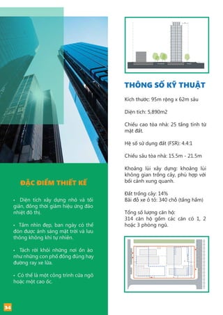 0
8m
5m
3m
5m
5mnoisesetback
3m
Primary street
Public park
Railline
Rail
StreetCourtyard
ĐẶC ĐIỂM THIẾT KẾ
• Diện tích xây dựng nhỏ và tối
giản, đồng thời giảm hiệu ứng đảo
nhiệt đô thị.
• Tầm nhìn đẹp, ban ngày có thể
đón được ánh sáng mặt trời và lưu
thông không khí tự nhiên.
• Tách rời khỏi những nơi ồn ào
như những con phố đông đúng hay
đường ray xe lửa.
• Có thể là một công trình cửa ngõ
hoặc một cao ốc.
THÔNG SỐ KỸ THUẬT
Kích thước: 95m rộng x 62m sâu
Diện tích: 5,890m2
Chiều cao tòa nhà: 25 tầng tính từ
mặt đất.
Hệ số sử dụng đất (FSR): 4.4:1
Chiều sâu tòa nhà: 15.5m - 21.5m
Khoảng lùi xây dựng: khoảng lùi
không gian trồng cây, phù hợp với
bối cảnh xung quanh.
Đất trồng cây: 14%
Bãi đỗ xe ô tô: 340 chỗ (tầng hầm)
Tổng số lượng căn hộ:
314 căn hộ gồm các căn có 1, 2
hoặc 3 phòng ngủ.
5m
3m
5m
5mnoisesetback
3m
Primary street
Public park
Railline
0
8m
34
 