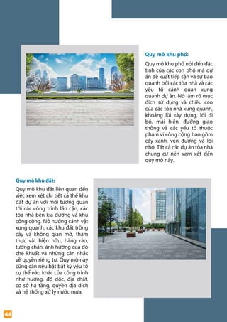 Quy mô khu phố:
Quy mô khu đất:
44
Quy mô khu phố nói đến đặc
tính của các con phố mà dự
án đề xuất tiếp cận và sự bao
quanh bởi các tòa nhà và các
yếu tố cảnh quan xung
quanh dự án. Nó làm rõ mục
đích sử dụng và chiều cao
của các tòa nhà xung quanh,
khoảng lùi xây dựng, lối đi
bộ, mái hiên, đường giao
thông và các yếu tố thuộc
phạm vi công cộng bao gồm
cây xanh, ven đường và lối
nhỏ. Tất cả các dự án tòa nhà
chung cư nên xem xét đến
quy mô này.
Quy mô khu đất liên quan đến
việc xem xét chi tiết cá thể khu
đất dự án với mối tương quan
tới các công trình lân cận, các
tòa nhà bên kia đường và khu
công cộng. Nó hướng cảnh vật
xung quanh, các khu đất trồng
cây và không gian mở, thảm
thực vật hiện hữu, hàng rào,
tường chắn, ảnh hưởng của độ
che khuất và những cân nhắc
về quyền riêng tư. Quy mô này
cũng cần nêu bật bất kỳ yếu tố
cụ thể nào khác của công trình
như hướng, độ dốc, địa chất,
cơ sở hạ tầng, quyền địa dịch
và hệ thống xử lý nước mưa.
 
