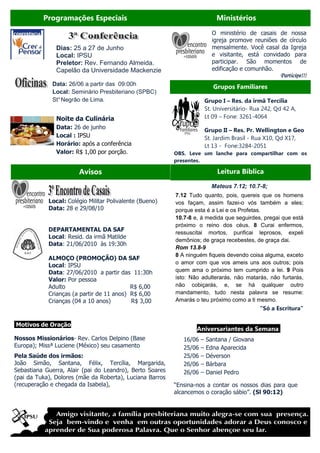 Programações Especiais                                             Ministérios
                                                                           O ministério de casais de nossa
                                                                           igreja promove reuniões de círculo
               Dias: 25 a 27 de Junho                                      mensalmente. Você casal da Igreja
               Local: IPSU                                                 e visitante, está convidado para
               Preletor: Rev. Fernando Almeida.                            participar. São momentos de
               Capelão da Universidade Mackenzie                           edificação e comunhão.
                                                                                                      Participe!!!
             Data: 26/06 a partir das 09:00h                                Grupos Familiares
             Local: Seminário Presbiteriano (SPBC)
             St° Negrão de Lima.                                         Grupo I – Res. da irmã Tercília
                                                                         St. Universitário- Rua 242, Qd 42 A,
               Noite da Culinária                                        Lt 09 – Fone: 3261-4064
               Data: 26 de junho                                         Grupo II – Res. Pr. Wellington e Geo
               Local : IPSU                                              St. Jardim Brasil - Rua X10, Qd X17,
               Horário: após a conferência                               Lt 13 - Fone:3284-2051
               Valor: R$ 1,00 por porção.                 OBS. Leve um lanche para compartilhar com os
                                                          presentes.
                                                                                                              !!!
                                                                                                    Participe !!!
                       Avisos                                                 Leitura Bíblica

                                                                           Mateus 7.12; 10.7-8;
                                                          7.12 Tudo quanto, pois, quereis que os homens
            Local: Colégio Militar Polivalente (Bueno)    vos façam, assim fazei-o vós também a eles;
            Data: 28 e 29/08/10                           porque esta é a Lei e os Profetas.
                                                          10.7-8 e, à medida que seguirdes, pregai que está
                                                          próximo o reino dos céus. 8 Curai enfermos,
            DEPARTAMENTAL DA SAF                          ressuscitai mortos, purificai leprosos, expeli
            Local: Resid. da irmã Matilde
                                                          demônios; de graça recebestes, de graça dai.
            Data: 21/06/2010 às 19:30h
                                                          Rom 13.8-9
                                                          8 A ninguém fiqueis devendo coisa alguma, exceto
            ALMOÇO (PROMOÇÃO) DA SAF
                                                          o amor com que vos ameis uns aos outros; pois
            Local: IPSU
            Data: 27/06/2010 a partir das 11:30h          quem ama o próximo tem cumprido a lei. 9 Pois
            Valor: Por pessoa                             isto: Não adulterarás, não matarás, não furtarás,
            Adulto                         R$ 6,00        não cobiçarás, e, se há qualquer outro
            Crianças (a partir de 11 anos) R$ 6,00        mandamento, tudo nesta palavra se resume:
            Crianças (04 a 10 anos)        R$ 3,00        Amarás o teu próximo como a ti mesmo.
                                                                                              “Só a Escritura”

Motivos de Oração
                                                                  Aniversariantes da Semana.
Nossos Missionários- Rev. Carlos Delpino (Base               16/06   –   Santana / Giovana
Europa); Missª Luciene (México) seu casamento                25/06   –   Edna Aparecida
Pela Saúde dos irmãos:                                       25/06   –   Déverson
João Simão, Santana, Félix, Tercília, Margarida,             26/06   –   Bárbara
Sebastiana Guerra, Alair (pai do Leandro), Berto Soares      26/06   –   Daniel Pedro
(pai da Tuka), Dolores (mãe da Roberta), Luciana Barros
(recuperação e chegada da Isabela),                       “Ensina-nos a contar os nossos dias para que
                                                          alcancemos o coração sábio”. (Sl 90:12)
 