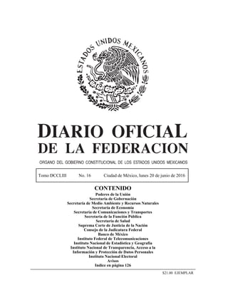 Tomo DCCLIII No. 16 Ciudad de México, lunes 20 de junio de 2016
CONTENIDO
Poderes de la Unión
Secretaría de Gobernación
Secretaría de Medio Ambiente y Recursos Naturales
Secretaría de Economía
Secretaría de Comunicaciones y Transportes
Secretaría de la Función Pública
Secretaría de Salud
Suprema Corte de Justicia de la Nación
Consejo de la Judicatura Federal
Banco de México
Instituto Federal de Telecomunicaciones
Instituto Nacional de Estadística y Geografía
Instituto Nacional de Transparencia, Acceso a la
Información y Protección de Datos Personales
Instituto Nacional Electoral
Avisos
Indice en página 126
$21.00 EJEMPLAR
 