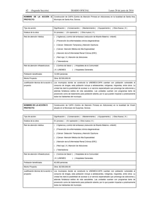 42 (Segunda Sección) DIARIO OFICIAL Lunes 20 de junio de 2016
NOMBRE DE LA ACCIÓN O
PROYECTO:
Construcción de CAPA (Centro de Atención Primara en Adicciones) en la localidad de Santa Ana,
Municipio de Santa Ana, Sonora.
Tipo de acción: Dignificación ( ) Conservación ( ) Mantenimiento ( ) Equipamiento ( ) Obra Nueva ( X )
Estatus de la obra: En proceso ( ) En operación ( ) Obra nueva ( X )
Red de atención médica: ( ) Vigilancia y control del embarazo (reducción de Muerte Materno –infantil)
( ) Prevención de enfermedades crónico-degenerativas
( ) Cáncer: Detección Temprana y Atención Oportuna
( ) Cáncer: Atención Médica de Alta Especialidad
( ) Atención de la Enfermedad Renal Crónica (ERC)
( ) Red roja ( X ) Atención de Adicciones
( ) Telemedicina
Red de atención infraestructura: ( ) Centros de Salud ( ) Hospitales de la Comunidad
( X ) UNEMES ( ) Hospitales Generales
Población beneficiada: 12,000 personas.
Monto Proyecto: Obra: $2’200,000.00
Justificación técnica de la acción o
proyecto:
Los municipios donde se construirá la UNEMES-CAPA cuentan con población vulnerable al
consumo de drogas, esta población incluye a adolescentes, indígenas, migrantes, entre otros. La
unidad les dará la posibilidad de accesar a un servicio especializado que prevenga las adicciones y
además fortalezca estilos de vida saludables. Las unidades cuentan con programas tanto de
prevención como de tratamiento para población abierta, por lo que pueden impactar a prácticamente
todos los habitantes del municipio.
NOMBRE DE LA ACCIÓN O
PROYECTO:
Construcción de CAPA (Centro de Atención Primara en Adicciones) en la localidad de Vícam
situado en el Municipio de Guaymas, Sonora.
Tipo de acción: Dignificación ( ) Conservación ( ) Mantenimiento ( ) Equipamiento ( ) Obra Nueva ( X )
Estatus de la obra: En proceso ( ) En operación ( ) Obra nueva ( X )
Red de atención médica: ( ) Vigilancia y control del embarazo (reducción de Muerte Materno –infantil)
( ) Prevención de enfermedades crónico-degenerativas
( ) Cáncer: Detección Temprana y Atención Oportuna
( ) Cáncer: Atención Médica de Alta Especialidad
( ) Atención de la Enfermedad Renal Crónica (ERC)
( ) Red roja ( X ) Atención de Adicciones
( ) Telemedicina
Red de atención infraestructura: ( ) Centros de Salud ( ) Hospitales de la Comunidad
( X ) UNEMES ( ) Hospitales Generales
Población beneficiada: 40,000 personas.
Monto Proyecto: Obra: $2’200,000.00
Justificación técnica de la acción o
proyecto:
Los municipios donde se construirá la UNEMES-CAPA cuentan con población vulnerable al
consumo de drogas, esta población incluye a adolescentes, indígenas, migrantes, entre otros. La
unidad les dará la posibilidad de accesar a un servicio especializado que prevenga las adicciones y
además fortalezca estilos de vida saludables. Las unidades cuentan con programas tanto de
prevención como de tratamiento para población abierta, por lo que pueden impactar a prácticamente
todos los habitantes del municipio.
 