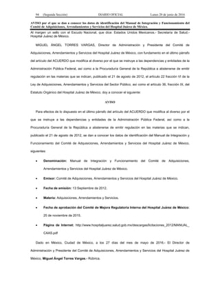 94 (Segunda Sección) DIARIO OFICIAL Lunes 20 de junio de 2016
AVISO por el que se dan a conocer los datos de identificación del Manual de Integración y Funcionamiento del
Comité de Adquisiciones, Arrendamientos y Servicios del Hospital Juárez de México.
Al margen un sello con el Escudo Nacional, que dice: Estados Unidos Mexicanos.- Secretaría de Salud.-
Hospital Juárez de México.
MIGUEL ÁNGEL TORRES VARGAS, Director de Administración y Presidente del Comité de
Adquisiciones, Arrendamientos y Servicios del Hospital Juárez de México, con fundamento en el último párrafo
del artículo del ACUERDO que modifica al diverso por el que se instruye a las dependencias y entidades de la
Administración Pública Federal, así como a la Procuraduría General de la República a abstenerse de emitir
regulación en las materias que se indican, publicado el 21 de agosto de 2012, el artículo 22 fracción VI de la
Ley de Adquisiciones, Arrendamientos y Servicios del Sector Público, así como el artículo 36, fracción IX, del
Estatuto Orgánico del Hospital Juárez de México, doy a conocer el siguiente:
AVISO
Para efectos de lo dispuesto en el último párrafo del artículo del ACUERDO que modifica al diverso por el
que se instruye a las dependencias y entidades de la Administración Pública Federal, así como a la
Procuraduría General de la República a abstenerse de emitir regulación en las materias que se indican,
publicado el 21 de agosto de 2012, se dan a conocer los datos de identificación del Manual de Integración y
Funcionamiento del Comité de Adquisiciones, Arrendamientos y Servicios del Hospital Juárez de México,
siguientes:
 Denominación: Manual de Integración y Funcionamiento del Comité de Adquisiciones,
Arrendamientos y Servicios del Hospital Juárez de México.
 Emisor: Comité de Adquisiciones, Arrendamientos y Servicios del Hospital Juárez de México.
 Fecha de emisión: 13 Septiembre de 2012.
 Materia: Adquisiciones, Arrendamientos y Servicios.
 Fecha de aprobación del Comité de Mejora Regulatoria Interna del Hospital Juárez de México:
25 de noviembre de 2015.
 Página de Internet: http://www.hospitaljuarez.salud.gob.mx/descargas/licitaciones_2012/MANUAL_
CAAS.pdf
Dado en México, Ciudad de México, a los 27 días del mes de mayo de 2016.- El Director de
Administración y Presidente del Comité de Adquisiciones, Arrendamientos y Servicios del Hospital Juárez de
México, Miguel Ángel Torres Vargas.- Rúbrica.
 