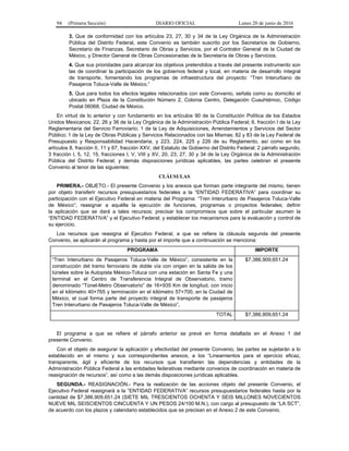94 (Primera Sección) DIARIO OFICIAL Lunes 20 de junio de 2016
3. Que de conformidad con los artículos 23, 27, 30 y 34 de la Ley Orgánica de la Administración
Pública del Distrito Federal, este Convenio es también suscrito por los Secretarios de Gobierno,
Secretario de Finanzas, Secretario de Obras y Servicios, por el Contralor General de la Ciudad de
México, y Director General de Obras Concesionadas de la Secretaría de Obras y Servicios.
4. Que sus prioridades para alcanzar los objetivos pretendidos a través del presente instrumento son
las de coordinar la participación de los gobiernos federal y local, en materia de desarrollo integral
de transporte, fomentando los programas de infraestructura del proyecto: “Tren Interurbano de
Pasajeros Toluca-Valle de México.”
5. Que para todos los efectos legales relacionados con este Convenio, señala como su domicilio el
ubicado en Plaza de la Constitución Número 2, Colonia Centro, Delegación Cuauhtémoc, Código
Postal 06068, Ciudad de México.
En virtud de lo anterior y con fundamento en los artículos 90 de la Constitución Política de los Estados
Unidos Mexicanos; 22, 26 y 36 de la Ley Orgánica de la Administración Pública Federal; 6, fracción I de la Ley
Reglamentaria del Servicio Ferroviario; 1 de la Ley de Adquisiciones, Arrendamientos y Servicios del Sector
Público; 1 de la Ley de Obras Públicas y Servicios Relacionados con las Mismas; 82 y 83 de la Ley Federal de
Presupuesto y Responsabilidad Hacendaria, y 223, 224, 225 y 226 de su Reglamento, así como en los
artículos 8, fracción II, 11 y 67, fracción XXV, del Estatuto de Gobierno del Distrito Federal; 2 párrafo segundo,
3 fracción I, 5, 12, 15, fracciones I, V, VIII y XV, 20, 23, 27, 30 y 34 de la Ley Orgánica de la Administración
Pública del Distrito Federal; y demás disposiciones jurídicas aplicables, las partes celebran el presente
Convenio al tenor de las siguientes:
CLÁUSULAS
PRIMERA.- OBJETO.- El presente Convenio y los anexos que forman parte integrante del mismo, tienen
por objeto transferir recursos presupuestarios federales a la “ENTIDAD FEDERATIVA” para coordinar su
participación con el Ejecutivo Federal en materia del Programa: “Tren Interurbano de Pasajeros Toluca-Valle
de México”; reasignar a aquélla la ejecución de funciones, programas o proyectos federales; definir
la aplicación que se dará a tales recursos; precisar los compromisos que sobre el particular asumen la
“ENTIDAD FEDERATIVA” y el Ejecutivo Federal; y establecer los mecanismos para la evaluación y control de
su ejercicio.
Los recursos que reasigna el Ejecutivo Federal, a que se refiere la cláusula segunda del presente
Convenio, se aplicarán al programa y hasta por el importe que a continuación se menciona:
PROGRAMA IMPORTE
“Tren Interurbano de Pasajeros Toluca-Valle de México”, consistente en la
construcción del tramo ferroviario de doble vía con origen en la salida de los
túneles sobre la Autopista México-Toluca con una estación en Santa Fe y una
terminal en el Centro de Transferencia Integral de Observatorio, tramo
denominado “Túnel-Metro Observatorio” de 16+935 Km de longitud, con inicio
en el kilómetro 40+765 y terminación en el kilómetro 57+700, en la Ciudad de
México, el cual forma parte del proyecto integral de transporte de pasajeros
Tren Interurbano de Pasajeros Toluca-Valle de México”.
$7,386,909,651.24
TOTAL $7,386,909,651.24
El programa a que se refiere el párrafo anterior se prevé en forma detallada en el Anexo 1 del
presente Convenio.
Con el objeto de asegurar la aplicación y efectividad del presente Convenio, las partes se sujetarán a lo
establecido en el mismo y sus correspondientes anexos, a los “Lineamientos para el ejercicio eficaz,
transparente, ágil y eficiente de los recursos que transfieren las dependencias y entidades de la
Administración Pública Federal a las entidades federativas mediante convenios de coordinación en materia de
reasignación de recursos”, así como a las demás disposiciones jurídicas aplicables.
SEGUNDA.- REASIGNACIÓN.- Para la realización de las acciones objeto del presente Convenio, el
Ejecutivo Federal reasignará a la “ENTIDAD FEDERATIVA” recursos presupuestarios federales hasta por la
cantidad de $7,386,909,651.24 (SIETE MIL TRESCIENTOS OCHENTA Y SEIS MILLONES NOVECIENTOS
NUEVE MIL SEISCIENTOS CINCUENTA Y UN PESOS 24/100 M.N.), con cargo al presupuesto de “LA SCT”,
de acuerdo con los plazos y calendario establecidos que se precisan en el Anexo 2 de este Convenio.
 