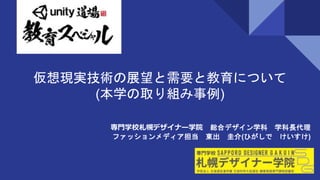 仮想現実技術の展望と需要と教育について
(本学の取り組み事例)
専門学校札幌デザイナー学院 総合デザイン学科 学科長代理
ファッションメディア担当 東出 圭介(ひがしで けいすけ)
 