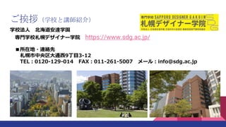 ご挨拶（学校と講師紹介）
学校法人 北海道安達学園
専門学校札幌デザイナー学院 https://www.sdg.ac.jp/
■所在地・連絡先
札幌市中央区大通西9丁目3-12
TEL：0120-129-014 FAX：011-261-5007...