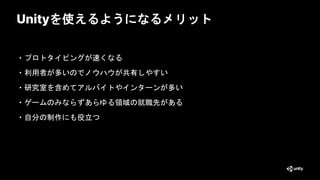 Unityを使えるようになるメリット
・プロトタイピングが速くなる
・利用者が多いのでノウハウが共有しやすい
・研究室を含めてアルバイトやインターンが多い
・ゲームのみならずあらゆる領域の就職先がある
・自分の制作にも役立つ
26
 
