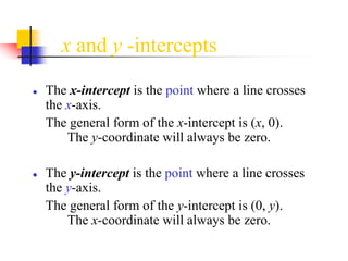 x and y -intercepts
● The x-intercept is the point where a line crosses
the x-axis.
The general form of the x-intercept is (x, 0).
The y-coordinate will always be zero.
● The y-intercept is the point where a line crosses
the y-axis.
The general form of the y-intercept is (0, y).
The x-coordinate will always be zero.
 