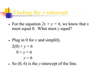 Finding the y-intercept
● For the equation 2x + y = 6, we know that x
must equal 0. What must y equal?
● Plug in 0 for x and simplify.
2(0) + y = 6
0 + y = 6
y = 6
● So (0, 6) is the y-intercept of the line.
 