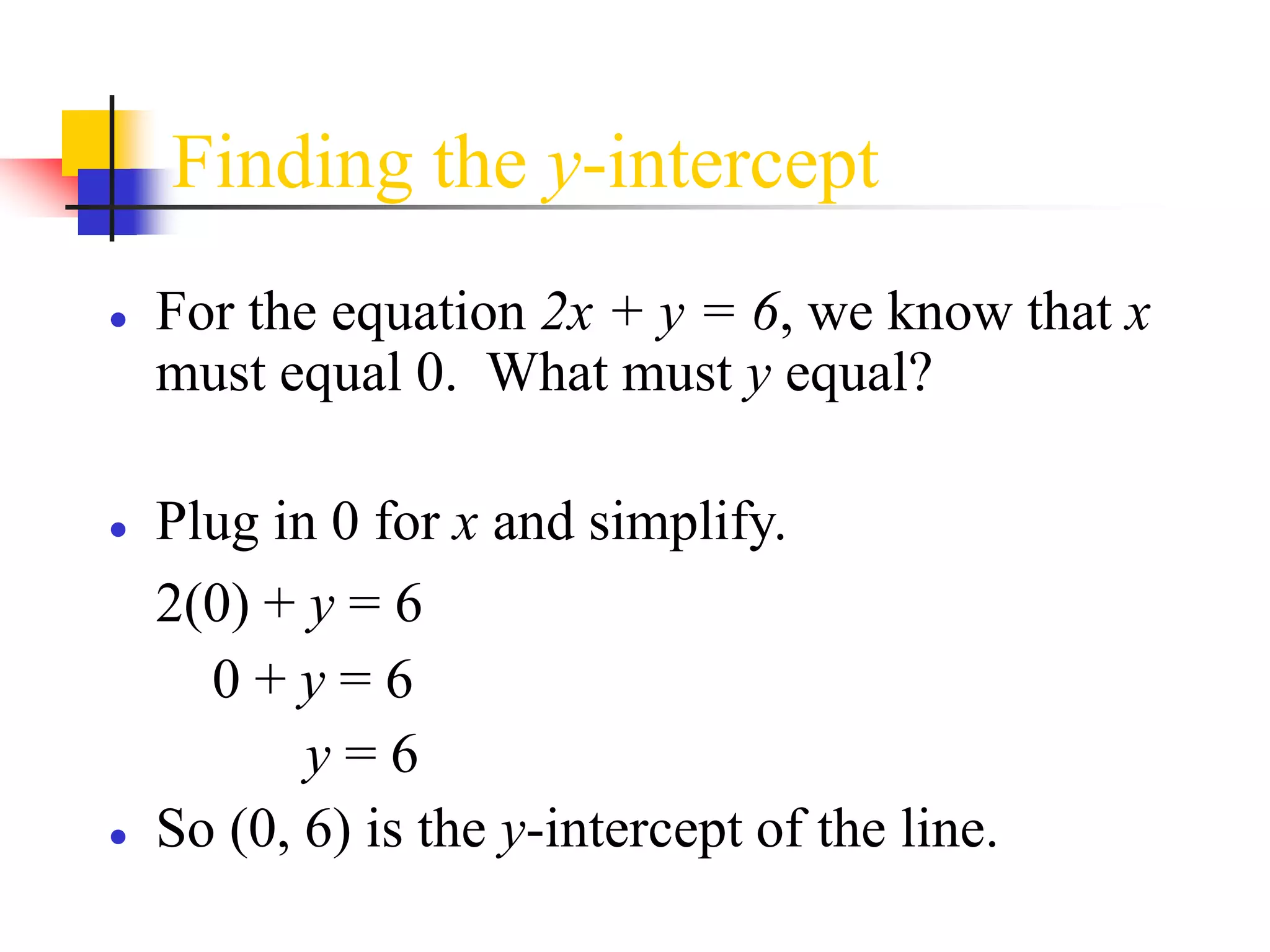 Finding the y-intercept
● For the equation 2x + y = 6, we know that x
must equal 0. What must y equal?
● Plug in 0 for x and simplify.
2(0) + y = 6
0 + y = 6
y = 6
● So (0, 6) is the y-intercept of the line.
 