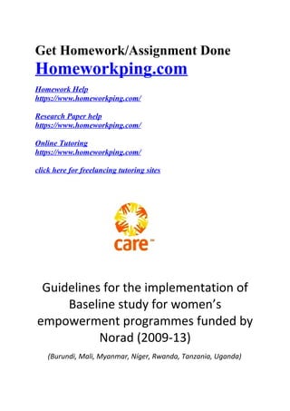 Get Homework/Assignment Done
Homeworkping.com
Homework Help
https://www.homeworkping.com/
Research Paper help
https://www.homeworkping.com/
Online Tutoring
https://www.homeworkping.com/
click here for freelancing tutoring sites
Guidelines for the implementation of
Baseline study for women’s
empowerment programmes funded by
Norad (2009-13)
(Burundi, Mali, Myanmar, Níger, Rwanda, Tanzania, Uganda)
 