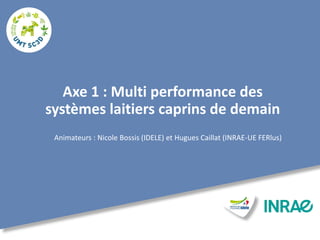 Axe 1 : Multi performance des
systèmes laitiers caprins de demain
Animateurs : Nicole Bossis (IDELE) et Hugues Caillat (INRAE-UE FERlus)
 