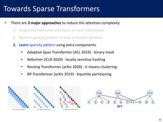 Towards	Sparse	Transformers
• There	are	3	major	approaches to	reduce	the	attention	complexity
1. Forget	old	memories	and	focus	on	new	information
2. Restrict	sparsity	pattern	to	look	at	limited	window
3. Learn sparsity	pattern using	extra	components
• Adaptive	Span	Transformer	(ACL	2019)	- binary	mask
• Reformer	(ICLR	2020)	- locally	sensitive	hashing
• Routing	Transformer	(arXiv 2020)	- 𝑘-means	clustering
• BP-Transformer	(arXiv 2019)	- bipartite	partitioning
12
 