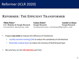 Reformer	(ICLR	2020)
• Propose	two	tricks to	improve	the	efficiency	of	Transformer
• Locality-sensitive	hashing	(LSH) to	reduce	the	complexity	of	self-attention
• Reversible	residual	layers	to	reduce	the	memory	of	feed-forward	layer
• We	only	focus	on	the	LSH	attention part	here
14
 
