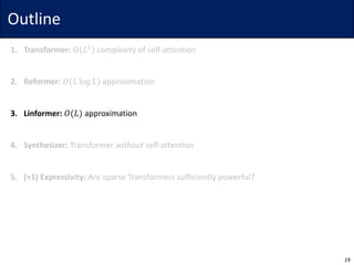 Outline
1. Transformer: 𝑂(𝐿$
) complexity	of	self-attention
2. Reformer: 𝑂(𝐿 log 𝐿) approximation
3. Linformer: 𝑂(𝐿) approximation
4. Synthesizer: Transformer	without self-attention
5. (+1)	Expressivity: Are	sparse	Transformers	sufficiently	powerful?
19
 