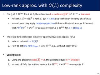 Low-rank	approx.	with	𝑂(𝐿) complexity
• For	𝑄, 𝐾 ∈ ℝ6×7
for	𝑑 ≪ 𝐿,	the	attention	𝐴 = softmax 𝑄𝐾A
∈ ℝ6×6
≈ low-rank
• Note	that	𝐴d ≔ 𝑄𝐾A
is	rank	𝑑,	but	𝐴 is	not due	to	the	non-linearity	of	softmax
• Instead,	one	may	apply	random	projection (Johnson-Lindenstrauss,	or	JL	lemma)
that	𝑃𝑅A
𝑅𝑤A
≈ 𝑃𝑤A
for	gaussian	vector	𝑅 ∈ ℝ.×6
for	𝑘 = Ω(log 𝐿)
• There	are	two	challenges	in	naively	applying	low-rank	approx.	for	𝐴
1. How	to	reduce	𝑘 = Ω(1)?
2. How	to	get	low-rank	𝐴hij ≈ 𝐴 ∈ ℝ6×6
,	e.g.,	without	costly	SVD?
• Contribution:
1. Using	the	property	rank 𝐴d = 𝑑,	the	authors	reduce	𝑘 = Θ log 𝑑
2. Instead	of	SVD,	the	authors	reduce	𝐴 ∈ ℝ6×.
,	𝑉 ∈ ℝ.×6
to	compute	𝑌8
22
 