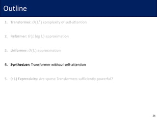 Outline
1. Transformer: 𝑂(𝐿$
) complexity	of	self-attention
2. Reformer: 𝑂(𝐿 log 𝐿) approximation
3. Linformer: 𝑂(𝐿) approximation
4. Synthesizer: Transformer	without self-attention
5. (+1)	Expressivity: Are	sparse	Transformers	sufficiently	powerful?
26
 