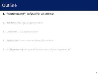 Outline
1. Transformer: 𝑂(𝐿$
) complexity	of	self-attention
2. Reformer: 𝑂(𝐿 log 𝐿) approximation
3. Linformer: 𝑂(𝐿) approximation
4. Synthesizer: Transformer	without self-attention
5. (+1)	Expressivity: Are	sparse	Transformers	sufficiently	powerful?
3
 
