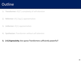 Outline
1. Transformer: 𝑂(𝐿$
) complexity	of	self-attention
2. Reformer: 𝑂(𝐿 log 𝐿) approximation
3. Linformer: 𝑂(𝐿) approximation
4. Synthesizer: Transformer	without self-attention
5. (+1)	Expressivity: Are	sparse	Transformers	sufficiently	powerful?
30
 