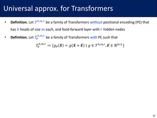 Universal	approx.	for	Transformers
• Definition. Let	𝒯r,s,t
be	a	family	of	Transformers	without positional	encoding	(PE)	that	
has	ℎ heads	of	size	𝑚 each,	and	feed-forward	layer	with	𝑟 hidden	nodes
• Definition. Let	𝒯w
r,s,t
be	a	family	of	Transformers	with PE	such	that
𝒯w
r,s,t
≔ {𝑔w 𝑿 = 𝑔 𝑿 + 𝑬 ∣ 𝑔 ∈ 𝒯r,s,t
, 𝑬 ∈ ℝ7×6
}
32
 