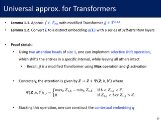 Universal	approx.	for	Transformers
• Lemma	1.1.	Approx.	𝑓̅ ∈ ℱ…w• with	modified	Transformer	𝑔̅ ∈ 𝒯…$,},}
• Lemma	1.2.	Convert	𝑳 to	a	distinct	embedding	𝑞(𝑳) with	a	series	of	self-attention layers
• Proof	sketch:
• Using	two	attention	heads of	size	1,	one	can	implement	selective	shift	operation,	
which	shifts	the	entries	in	a	specific	interval,	while	leaving	all	others	intact
• Recall:	𝑔̅ is	a	modified	Transformer	using	Max operation	and	𝝓 activation
• Concretely,	the	attention	is	given	by	𝒁 → 𝒁 + Ψ 𝒁; 𝑏, 𝑏•
where
• Stacking	this	operation,	one	can	construct	the	contextual	embedding 𝑞
37
 
