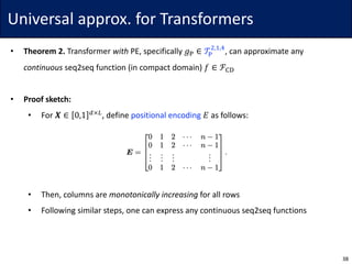 Universal	approx.	for	Transformers
• Theorem	2. Transformer	with PE,	specifically	𝑔w ∈ 𝒯w
$,},~
,	can	approximate	any
continuous seq2seq	function	(in	compact	domain)	𝑓 ∈ ℱ‚ƒ
• Proof	sketch:
• For	𝑿 ∈ 0,1 7×6
,	define	positional	encoding 𝐸 as	follows:
• Then,	columns	are	monotonically	increasing for	all	rows
• Following	similar	steps,	one	can	express	any	continuous	seq2seq	functions
38
 