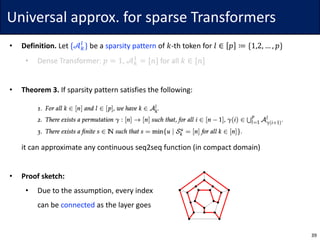 Universal	approx.	for	sparse	Transformers
• Definition.	Let	{𝒜.
“
} be	a	sparsity	pattern of	𝑘-th token	for	𝑙 ∈ 𝑝 ≔ {1,2, … , 𝑝}
• Dense	Transformer:	𝑝 = 1,	𝒜.
}
= [𝑛] for	all	𝑘 ∈ [𝑛]
• Theorem	3. If	sparsity	pattern	satisfies	the	following:
• it	can	approximate	any	continuous	seq2seq	function	(in	compact	domain)
• Proof	sketch:
• Due	to	the	assumption,	every	index
can	be	connected as	the	layer	goes
39
 