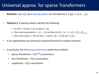 Universal	approx.	for	sparse	Transformers
• Definition.	Let	{𝒜.
“
} be	a	sparsity	pattern of	𝑘-th token	for	𝑙 ∈ 𝑝 ≔ {1,2, … , 𝑝}
• Theorem	3. If	sparsity	pattern	satisfies	the	following:
• it	can	approximate	any	continuous	seq2seq	function	(in	compact	domain)
• In	particular,	the	following	architectures	satisfy	the	condition:
• Sparse	Transformer	- 𝑂(𝐿˜/$
) connections
• Star-Transformer	- 𝑂(𝐿) connections
• Longformer	- 𝑂(𝐿) connections
40
 