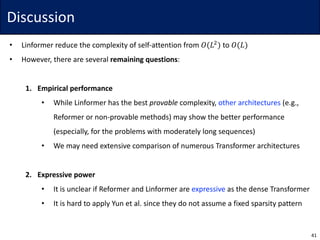 Discussion
• Linformer	reduce	the	complexity	of	self-attention	from	𝑂(𝐿$
) to	𝑂(𝐿)
• However,	there	are	several	remaining	questions:
1. Empirical	performance
• While	Linformer	has	the	best	provable complexity,	other	architectures (e.g.,	
Reformer	or	non-provable	methods)	may	show	the	better	performance
(especially,	for	the	problems	with	moderately	long	sequences)
• We	may	need	extensive	comparison	of	numerous	Transformer	architectures
2. Expressive	power
• It	is	unclear	if	Reformer	and	Linformer	are	expressive as	the	dense	Transformer
• It	is	hard	to	apply	Yun	et	al.	since	they	do	not	assume	a	fixed	sparsity	pattern
41
 