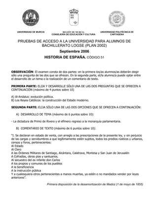UNIVERSIDAD DE MURCIA REGIÓN DE MURCIA 
CONSEJERÍA DE EDUCACIÓN Y CULTURA 
UNIVERSIDAD POLITÉCNICA DE 
CARTAGENA 
PRUEBAS DE ACCESO A LA UNIVERSIDAD PARA ALUMNOS DE 
BACHILLERATO LOGSE (PLAN 2002) 
Septiembre 2006 
HISTORIA DE ESPAÑA. CÓDIGO 51 
OBSERVACIÓN: El examen consta de dos partes: en la primera los/as alumnos/as deberán elegir 
sólo una pregunta de las dos que se ofrecen. En la segunda parte, el/la alumno/a puede optar entre 
el desarrollo de un tema o la realización de un comentario de texto. 
PRIMERA PARTE: ELIJA Y DESARROLLE SÓLO UNA DE LAS DOS PREGUNTAS QUE SE OFRECEN A 
CONTINUACIÓN (máximo de 4 puntos sobre 10) 
A) Al-Andalus: evolución política. 
B) Los Reyes Católicos: la construcción del Estado moderno. 
SEGUNDA PARTE: ELIJA SÓLO UNA DE LAS DOS OPCIONES QUE SE OFRECEN A CONTINUACIÓN: 
A) DESARROLLO DE TEMA (máximo de 6 puntos sobre 10): 
- La dictadura de Primo de Rivera y el efímero regreso a la monarquía parlamentaria. 
B) COMENTARIO DE TEXTO (máximo de 6 puntos sobre 10): 
“I. Se declaran en estado de venta, con arreglo a las prescripciones de la presente ley, y sin perjuicio 
de las cargas y servidumbres a que legítimamente estén sujetos, todos los predios rústicos y urbanos, 
censos y foros, pertenecientes: 
Al Estado 
Al Clero 
A las Órdenes Militares de Santiago, Alcántara, Calatrava, Montesa y San Juan de Jerusalén 
A Cofradías, obras pías y santuarios. 
Al secuestro del ex infante don Carlos 
A los propios y comunes de los pueblos 
A la beneficiencia 
A la instrucción pública 
Y a cualesquiera otros pertenecientes a manos muertas, ya estén o no mandados vender por leyes 
anteriores”. 
Primera disposición de la desamortización de Madoz (1 de mayo de 1855) 
