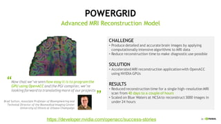 39
Brad Sutton, Associate Professor of Bioengineering and
Technical Director of the Biomedical Imaging Center
University of Illinois at Urbana-Champaign
“Now that we’ve seen how easy it is to programthe
GPU using OpenACC and the PGI compiler, we’re
looking forward to translating more of our projects
“
CHALLENGE
• Produce detailed and accurate brain images by applying
computationally intensive algorithms to MRI data
• Reduce reconstruction time to make diagnostic use possible
SOLUTION
• Accelerated MRI reconstruction applicationwith OpenACC
using NVIDIA GPUs
RESULTS
• Reduced reconstruction time for a single high-resolution MRI
scan from 40 days to a couple of hours
• Scaled on Blue Waters at NCSAto reconstruct 3000 images in
under 24 hours
POWERGRID
Advanced MRI Reconstruction Model
https://developer.nvidia.com/openacc/success-stories
 