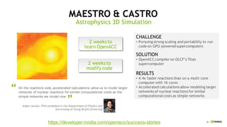 42
Adam Jacobs, PhD candidate in the Department of Physics and
Astronomy at Stony Brook University
On the reactions side, accelerated calculations allow us to model larger
networks of nuclear reactions for similar computational costs as the
simple networks we model now
MAESTRO & CASTRO
Astrophysics 3D Simulation
““
CHALLENGE
• Pursuing strong scaling and portability to run
code on GPU-powered supercomputers
SOLUTION
• OpenACC compiler on OLCF’s Titan
supercomputer
RESULTS
• 4.4x faster reactionsthan on a multi-core
computer with 16 cores
• Accelerated calculationsallow modeling larger
networksof nuclear reactionsfor similar
computationalcosts as simple networks
2 weeks to
learn OpenACC
2 weeks to
modify code
https://developer.nvidia.com/openacc/success-stories
 