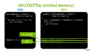 58
GPUプログラム (Unified Memory)
__global__ void saxpy(int n, float a,
float *x, float *y)
{
int i = threadIdx.x + blodkDim.x * blockIdx;
if (i < n)
y[i] += a*x[i];
}
...
saxpy<<< N/128, 128 >>>(N, 3.0, x, y);
cudaDeviceSynchronize();
...
void saxpy(int n, float a,
float *x, float *y)
{
for (int i = 0; i < n; ++i)
y[i] += a*x[i];
}
...
saxpy(N, 3.0, x, y);
...
CPU GPU
カーネル起動
同期
 