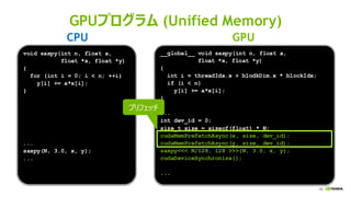 59
GPUプログラム (Unified Memory)
__global__ void saxpy(int n, float a,
float *x, float *y)
{
int i = threadIdx.x + blodkDim.x * blockIdx;
if (i < n)
y[i] += a*x[i];
}
...
int dev_id = 0;
size_t size = sizeof(float) * N;
cudaMemPrefetchAsync(x, size, dev_id);
cudaMemPrefetchAsync(y, size, dev_id);
saxpy<<< N/128, 128 >>>(N, 3.0, x, y);
cudaDeviceSynchronize();
...
void saxpy(int n, float a,
float *x, float *y)
{
for (int i = 0; i < n; ++i)
y[i] += a*x[i];
}
...
saxpy(N, 3.0, x, y);
...
CPU GPU
プリフェッチ
 