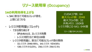 78
リソース使用率 (Occupancy)
SMの利用効率を上げる
≒ SMに割当て可能なスレッド数を、
上限に近づける
▪ レジスタ使用量(/スレッド)
▪ できる限り減らす
▪ DP(64bit)は、2レジスタ消費
▪ レジスタ割り当て単位は8個
▪ レジスタ使用量と、割当て可能なスレッド数の関係
▪ 32レジスタ: 2048(100%), 64レジスタ: 1024(50%)
▪ 128レジスタ:512(25%), 256レジスタ: 256(12.5%)
CUDAコア数: 64
最大スレッド数: 2048
最大ブロック数: 32
共有メモリ: 160KB
レジスタ数(32-bit): 64K個
リソース量/SM (A100)
 