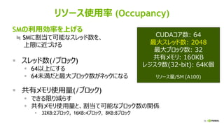 79
リソース使用率 (Occupancy)
SMの利用効率を上げる
≒ SMに割当て可能なスレッド数を、
上限に近づける
▪ スレッド数(/ブロック)
▪ 64以上にする
▪ 64未満だと最大ブロック数がネックになる
▪ 共有メモリ使用量(/ブロック)
▪ できる限り減らす
▪ 共有メモリ使用量と、割当て可能なブロック数の関係
▪ 32KB:2ブロック, 16KB:4ブロック, 8KB:8ブロック
CUDAコア数: 64
最大スレッド数: 2048
最大ブロック数: 32
共有メモリ: 160KB
レジスタ数(32-bit): 64K個
リソース量/SM (A100)
 