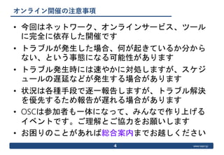 www.ospn.jp
オンライン開催の注意事項
• 今回はネットワーク、オンラインサービス、ツール
に完全に依存した開催です
• トラブルが発生した場合、何が起きているか分から
ない、という事態になる可能性があります
• トラブル発生時には速やかに対処しますが、スケジ
ュールの遅延などが発生する場合があります
• 状況は各種手段で逐一報告しますが、トラブル解決
を優先するため報告が遅れる場合があります
• OSCは参加者も一体になって、みんなで作り上げる
イベントです。ご理解とご協力をお願いします
• お困りのことがあれば総合案内までお越しください
4
 