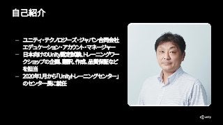 自己紹介
— ユニティ・テクノロジーズ・ジャパン合同会社
エデュケーション・アカウント・マネージャー
— 日本向けのUnity認定試験、トレーニングワー
クショップの企画、翻訳、作成、品質保証など
を担当
— 2020年1月から「Unityトレ...