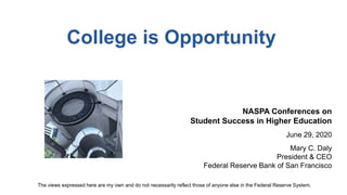 College is Opportunity
NASPA Conferences on
Student Success in Higher Education
June 29, 2020
Mary C. Daly
President & CEO
Federal Reserve Bank of San Francisco
The views expressed here are my own and do not necessarily reflect those of anyone else in the Federal Reserve System.
 