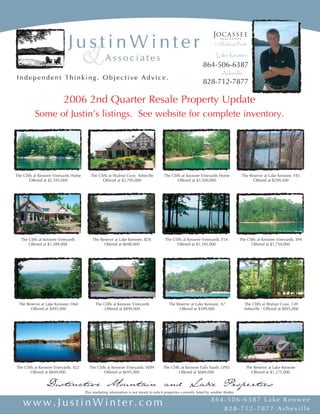 Lake Keowee
                                                                                                                  864-506-6387
                                                                                                                              Asheville
                                                                                                                  828-712-7877

                          2006 2nd Quarter Resale Property Update
          Some of Justin’s listings. See website for complete inventory.




The Cliffs at Keowee Vineyards Home      The Cliffs at Walnut Cove, Asheville            The Cliffs at Keowee Vineyards Home               The Reserve at Lake Keowee, F83
        Offered at $2,595,000                   Offered at $2,795,000                            Offered at $3,500,000                           Offered at $299,500




  The Cliffs at Keowee Vineyards           The Reserve at Lake Keowee, B28                The Cliffs at Keowee Vineyards, E54             The Cliffs at Keowee Vineyards, S94
      Offered at $1,289,000                      Offered at $698,000                             Offered at $1,395,000                           Offered at $1,750,000




 The Reserve at Lake Keowee, H60            The Cliffs at Keowee Vineyards                  The Reserve at Lake Keowee, A7                  The Cliffs at Walnut Cove, 149
       Offered at $495,000                       Offered at $899,000                             Offered at $599,000                        Asheville - Offered at $895,000




The Cliffs at Keowee Vineyards, S22      The Cliffs at Keowee Vineyards, W89            The Cliffs at Keowee Falls South, LP83               The Reserve at Lake Keowee
        Offered at $849,000                       Offered at $695,000                             Offered at $689,000                          Offered at $1,275,000

                Distinctive Mountain and Lake Properties
                                      This marketing information is not meant to solicit properties currently listed by another Broker.

                                                                                                                       864-506-6387 Lake Keowee
   www.JustinWinter.com                                                                                                   828-712-7877 Asheville
 