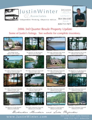 Lake Keowee
                                                                                        864-506-6387
                                                                                               Asheville
                                                                                       828-712-7877

                      2006 3rd Quarter Resale Property Update
       Some of Justin’s listings. See website for complete inventory.




      Pine Ridge Pointe           The Reserve at Lake Keowee        The Cliffs at Keowee Falls North   The Cliffs at Keowee Falls South
    Offered at $1,295,000           Offered at $1,295,000                Offered at $435,000               Offered at $1,595,000




The Cliffs at Keowee Vineyards   The Cliffs at Keowee Falls South   The Cliffs at Keowee Vineyards     The Reserve at Lake Keowee
    Offered at $1,650,000             Offered at $635,000                Offered at $749,000               Offered at $939,000




The Cliffs at Keowee Vineyards    The Cliffs at Keowee Springs      The Cliffs at Keowee Vineyards     The Cliffs at Keowee Vineyards
     Offered at $597,500             Offered at $895,000                 Offered at $539,000                Offered at $589,000




                                                                                                       The Cliffs at Keowee Vineyards
 The Reserve at Lake Keowee      The Cliffs at Keowee Vineyards      The Reserve at Lake Keowee
                                                                                                            Offered at $779,000
     Offered at $698,000             Offered at $1,395,000               Offered at $549,000

             Distinctive Mountain and Lake Properties
                                                                                            864-506-6387 Lake Keowee
   www.JustinWinter.com                                                                        828-712-7877 Asheville
 