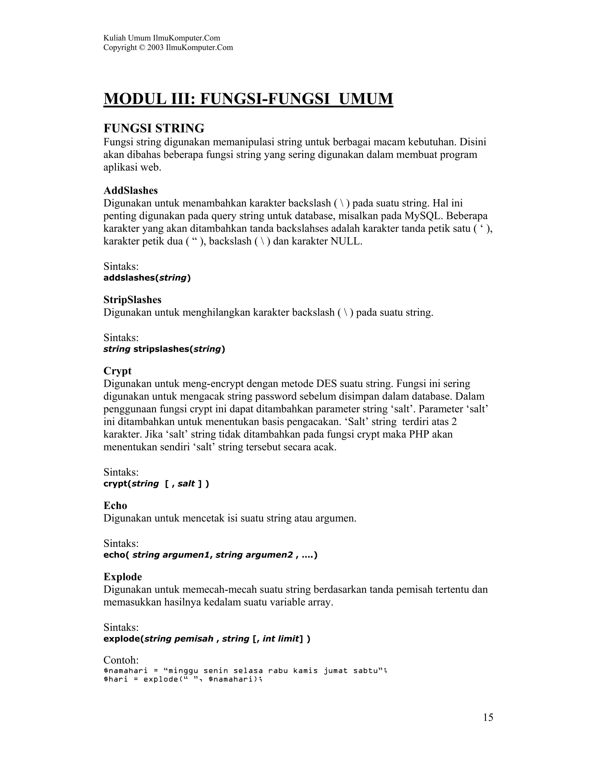 Kuliah Umum IlmuKomputer.Com
Copyright © 2003 IlmuKomputer.Com




MODUL III: FUNGSI-FUNGSI UMUM
FUNGSI STRING
Fungsi string digunakan memanipulasi string untuk berbagai macam kebutuhan. Disini
akan dibahas beberapa fungsi string yang sering digunakan dalam membuat program
aplikasi web.

AddSlashes
Digunakan untuk menambahkan karakter backslash (  ) pada suatu string. Hal ini
penting digunakan pada query string untuk database, misalkan pada MySQL. Beberapa
karakter yang akan ditambahkan tanda backslahses adalah karakter tanda petik satu ( ‘ ),
karakter petik dua ( “ ), backslash (  ) dan karakter NULL.

Sintaks:
addslashes(string)

StripSlashes
Digunakan untuk menghilangkan karakter backslash (  ) pada suatu string.

Sintaks:
string stripslashes(string)

Crypt
Digunakan untuk meng-encrypt dengan metode DES suatu string. Fungsi ini sering
digunakan untuk mengacak string password sebelum disimpan dalam database. Dalam
penggunaan fungsi crypt ini dapat ditambahkan parameter string ‘salt’. Parameter ‘salt’
ini ditambahkan untuk menentukan basis pengacakan. ‘Salt’ string terdiri atas 2
karakter. Jika ‘salt’ string tidak ditambahkan pada fungsi crypt maka PHP akan
menentukan sendiri ‘salt’ string tersebut secara acak.

Sintaks:
crypt(string [ , salt ] )

Echo
Digunakan untuk mencetak isi suatu string atau argumen.

Sintaks:
echo( string argumen1, string argumen2 , ….)

Explode
Digunakan untuk memecah-mecah suatu string berdasarkan tanda pemisah tertentu dan
memasukkan hasilnya kedalam suatu variable array.

Sintaks:
explode(string pemisah , string [, int limit] )

Contoh:
$namahari = “minggu senin selasa rabu kamis jumat sabtu”;
$hari = explode(“ ”, $namahari);



                                                                                     15
 