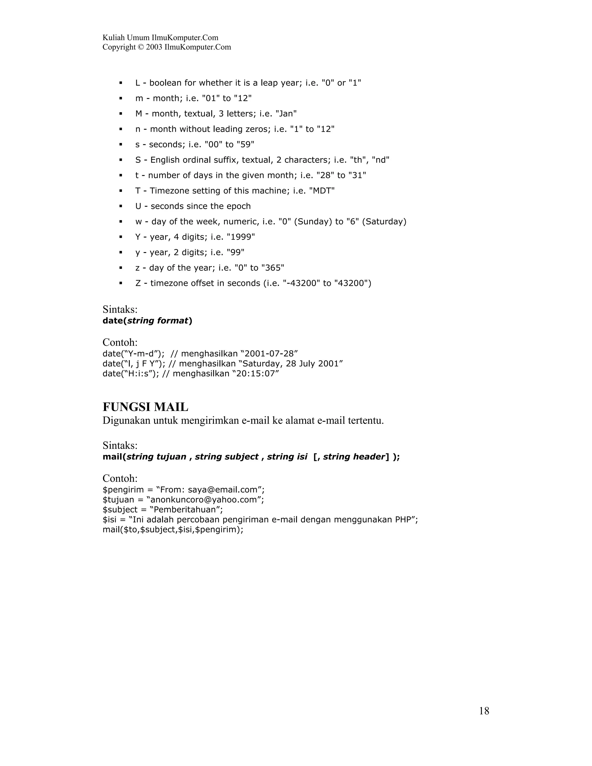 Kuliah Umum IlmuKomputer.Com
Copyright © 2003 IlmuKomputer.Com



        L - boolean for whether it is a leap year; i.e. "0" or "1"
        m - month; i.e. "01" to "12"
        M - month, textual, 3 letters; i.e. "Jan"
        n - month without leading zeros; i.e. "1" to "12"
        s - seconds; i.e. "00" to "59"
        S - English ordinal suffix, textual, 2 characters; i.e. "th", "nd"
        t - number of days in the given month; i.e. "28" to "31"
        T - Timezone setting of this machine; i.e. "MDT"
        U - seconds since the epoch
        w - day of the week, numeric, i.e. "0" (Sunday) to "6" (Saturday)
        Y - year, 4 digits; i.e. "1999"
        y - year, 2 digits; i.e. "99"
        z - day of the year; i.e. "0" to "365"
        Z - timezone offset in seconds (i.e. "-43200" to "43200")


Sintaks:
date(string format)

Contoh:
date(“Y-m-d”); // menghasilkan “2001-07-28”
date(“l, j F Y”); // menghasilkan “Saturday, 28 July 2001”
date(“H:i:s”); // menghasilkan “20:15:07”



FUNGSI MAIL
Digunakan untuk mengirimkan e-mail ke alamat e-mail tertentu.

Sintaks:
mail(string tujuan , string subject , string isi [, string header] );

Contoh:
$pengirim = “From: saya@email.com”;
$tujuan = “anonkuncoro@yahoo.com”;
$subject = “Pemberitahuan”;
$isi = “Ini adalah percobaan pengiriman e-mail dengan menggunakan PHP”;
mail($to,$subject,$isi,$pengirim);




                                                                             18
 
