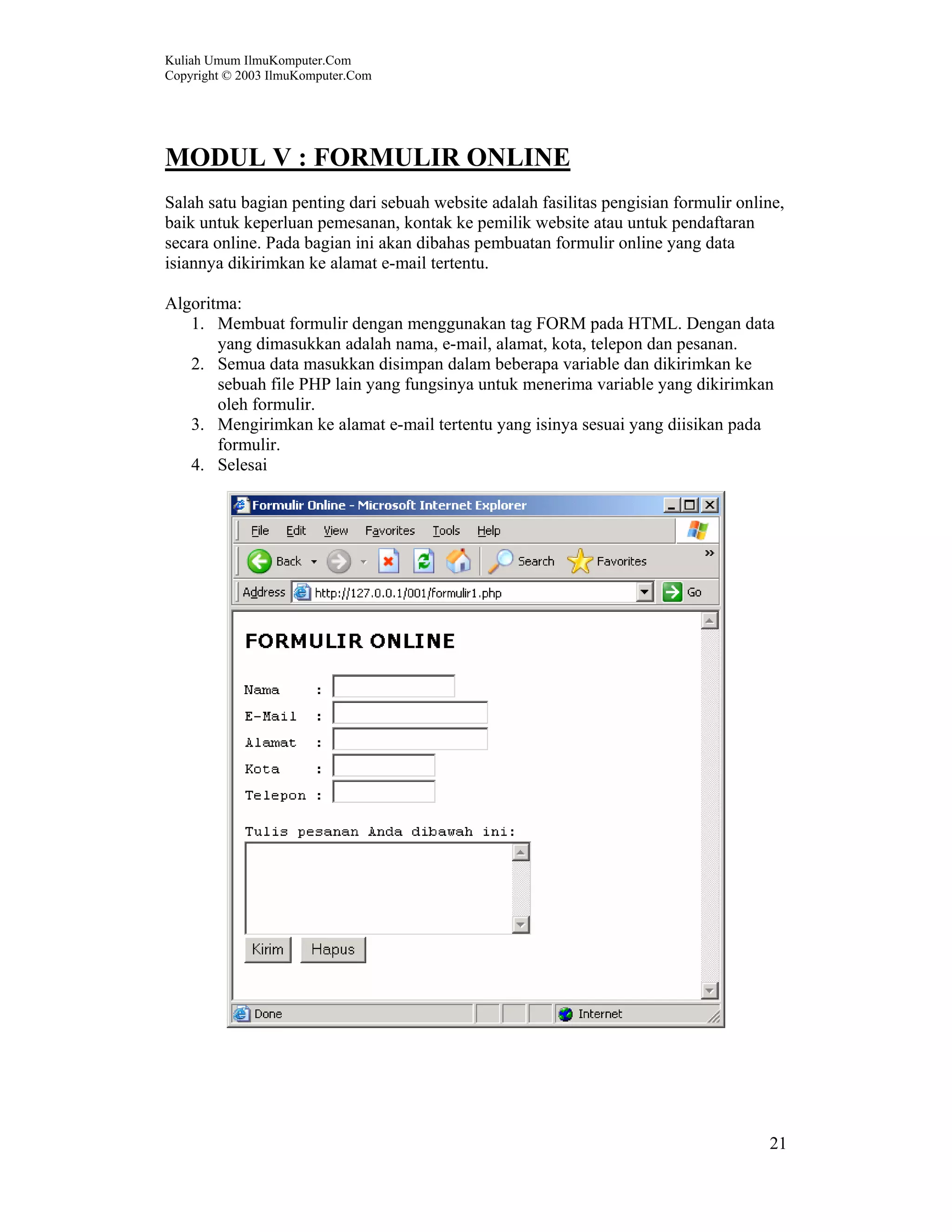 Kuliah Umum IlmuKomputer.Com
Copyright © 2003 IlmuKomputer.Com




MODUL V : FORMULIR ONLINE
Salah satu bagian penting dari sebuah website adalah fasilitas pengisian formulir online,
baik untuk keperluan pemesanan, kontak ke pemilik website atau untuk pendaftaran
secara online. Pada bagian ini akan dibahas pembuatan formulir online yang data
isiannya dikirimkan ke alamat e-mail tertentu.

Algoritma:
   1. Membuat formulir dengan menggunakan tag FORM pada HTML. Dengan data
       yang dimasukkan adalah nama, e-mail, alamat, kota, telepon dan pesanan.
   2. Semua data masukkan disimpan dalam beberapa variable dan dikirimkan ke
       sebuah file PHP lain yang fungsinya untuk menerima variable yang dikirimkan
       oleh formulir.
   3. Mengirimkan ke alamat e-mail tertentu yang isinya sesuai yang diisikan pada
       formulir.
   4. Selesai




                                                                                      21
 